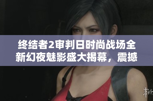 终结者2审判日时尚战场全新幻夜魅影盛大揭幕，震撼体验等你来战