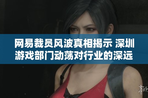 网易裁员风波真相揭示 深圳游戏部门动荡对行业的深远影响分析