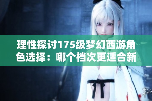 理性探讨175级梦幻西游角色选择：哪个档次更适合新玩家入手和发展