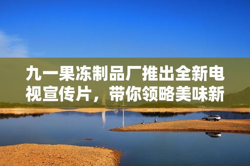 九一果冻制品厂推出全新电视宣传片，带你领略美味新体验