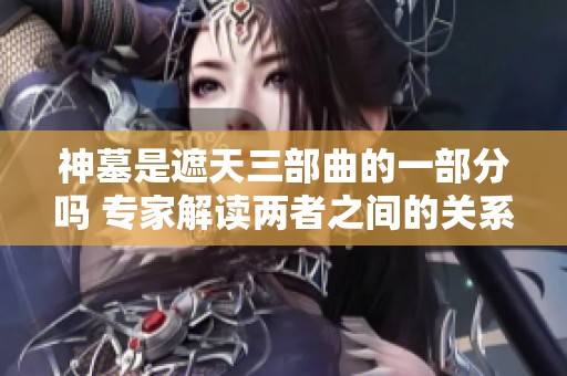神墓是遮天三部曲的一部分吗 专家解读两者之间的关系与特点