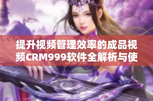 提升视频管理效率的成品视频CRM999软件全解析与使用指南