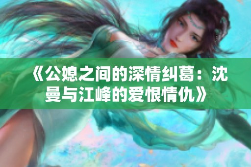 《公媳之间的深情纠葛：沈曼与江峰的爱恨情仇》