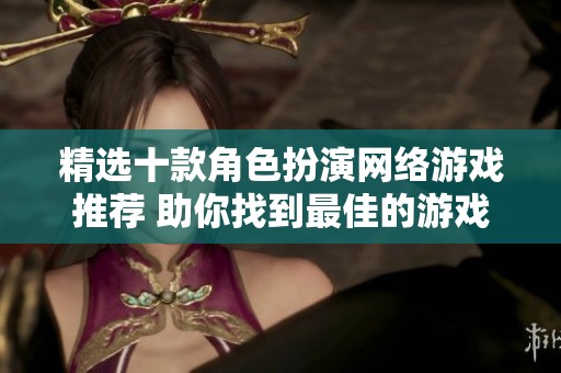 精选十款角色扮演网络游戏推荐 助你找到最佳的游戏体验与乐趣