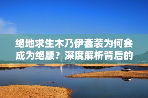 绝地求生木乃伊套装为何会成为绝版？深度解析背后的原因与影响