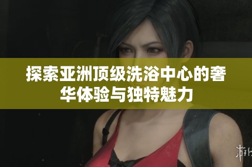 探索亚洲顶级洗浴中心的奢华体验与独特魅力