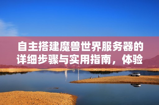 自主搭建魔兽世界服务器的详细步骤与实用指南，体验经典游戏的新乐趣