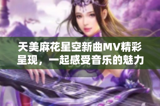 天美麻花星空新曲MV精彩呈现，一起感受音乐的魅力与奇幻之夜