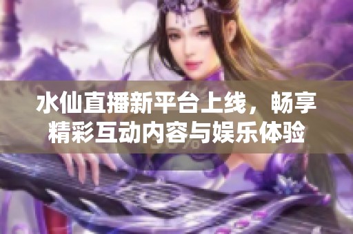 水仙直播新平台上线，畅享精彩互动内容与娱乐体验
