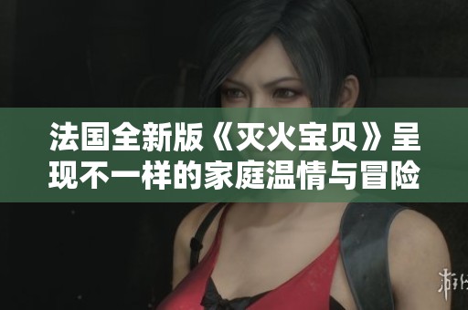 法国全新版《灭火宝贝》呈现不一样的家庭温情与冒险故事