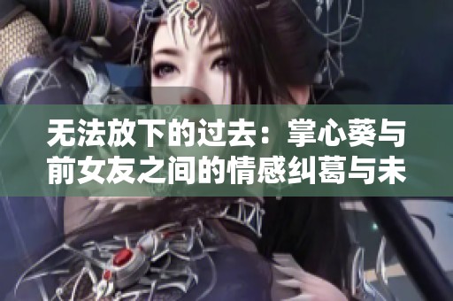无法放下的过去：掌心葵与前女友之间的情感纠葛与未解结局揭秘