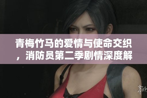 青梅竹马的爱情与使命交织，消防员第二季剧情深度解析