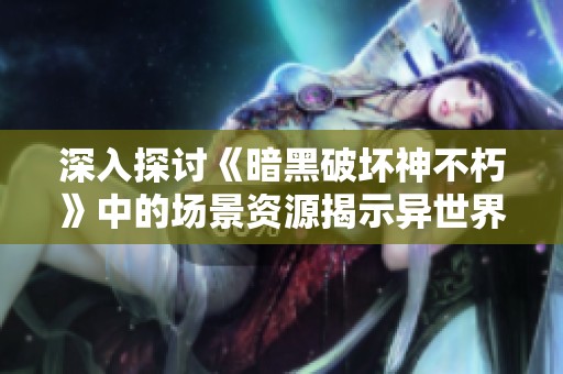 深入探讨《暗黑破坏神不朽》中的场景资源揭示异世界的独特魅力与细腻设计