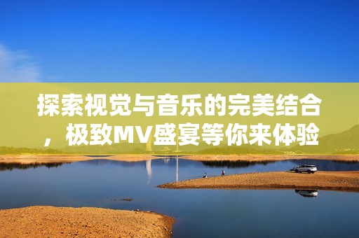 探索视觉与音乐的完美结合，极致MV盛宴等你来体验