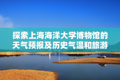 探索上海海洋大学博物馆的天气预报及历史气温和旅游指数信息详解