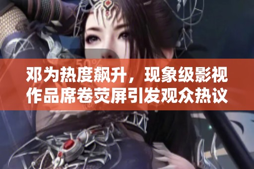 邓为热度飙升，现象级影视作品席卷荧屏引发观众热议与追剧狂潮