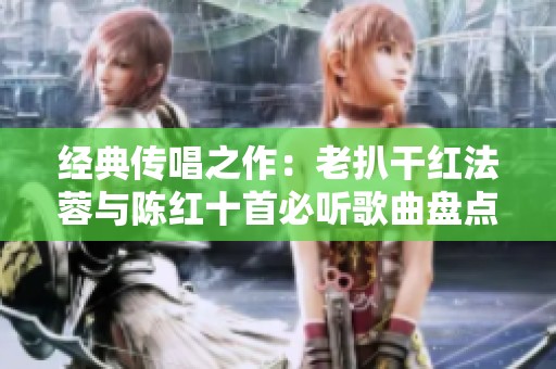 经典传唱之作：老扒干红法蓉与陈红十首必听歌曲盘点