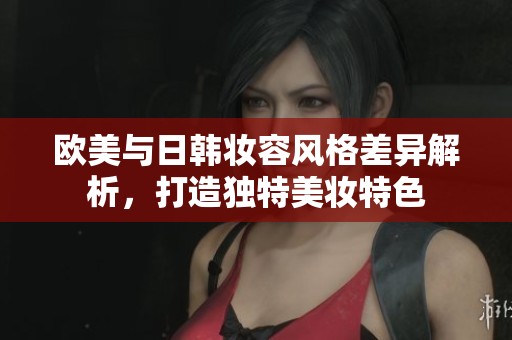 欧美与日韩妆容风格差异解析，打造独特美妆特色