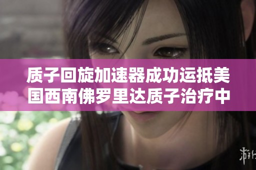 质子回旋加速器成功运抵美国西南佛罗里达质子治疗中心推动癌症治疗新进展
