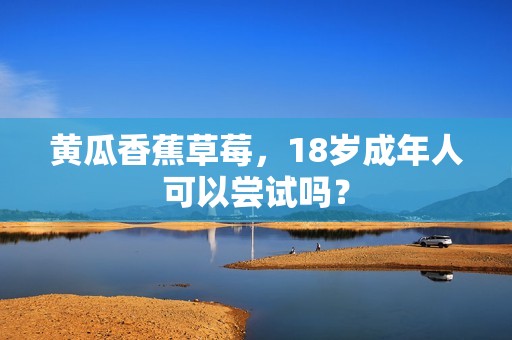 黄瓜香蕉草莓，18岁成年人可以尝试吗？