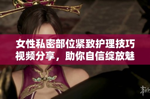 女性私密部位紧致护理技巧视频分享，助你自信绽放魅力