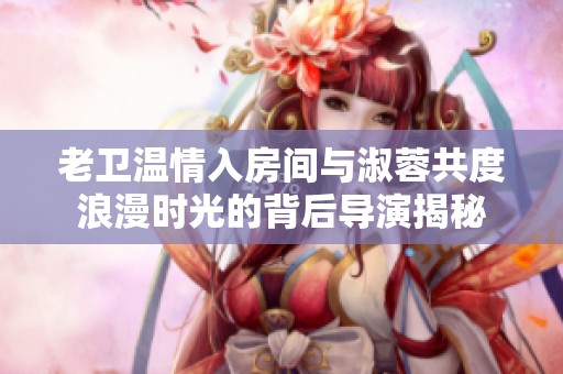 老卫温情入房间与淑蓉共度浪漫时光的背后导演揭秘