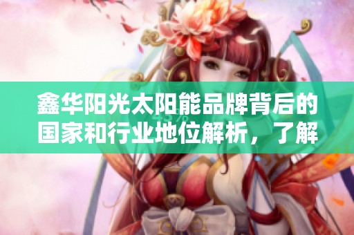 鑫华阳光太阳能品牌背后的国家和行业地位解析，了解太阳能电池行业十大品牌。