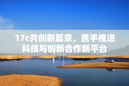17c共创新篇章，携手推进科技与创新合作新平台