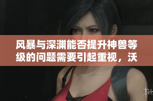 风暴与深渊能否提升神兽等级的问题需要引起重视，沃特碧们的C也需进行调整吗