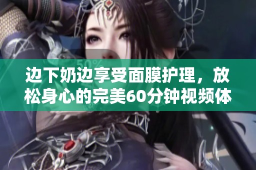 边下奶边享受面膜护理，放松身心的完美60分钟视频体验
