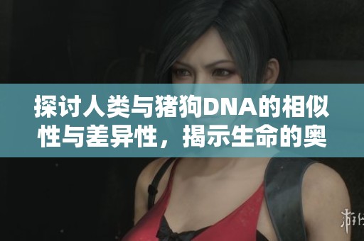探讨人类与猪狗DNA的相似性与差异性，揭示生命的奥秘