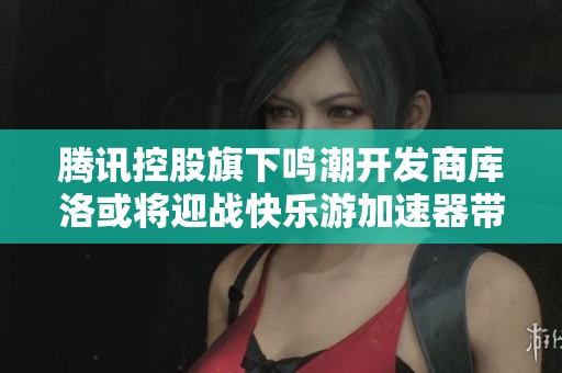 腾讯控股旗下鸣潮开发商库洛或将迎战快乐游加速器带来的行业竞争新挑战