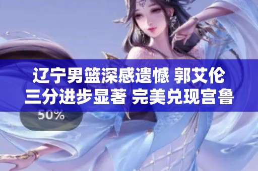 辽宁男篮深感遗憾 郭艾伦三分进步显著 完美兑现宫鲁鸣的期待与信任