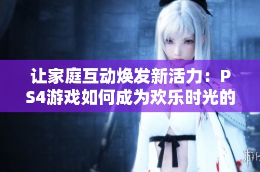 让家庭互动焕发新活力：PS4游戏如何成为欢乐时光的催化剂