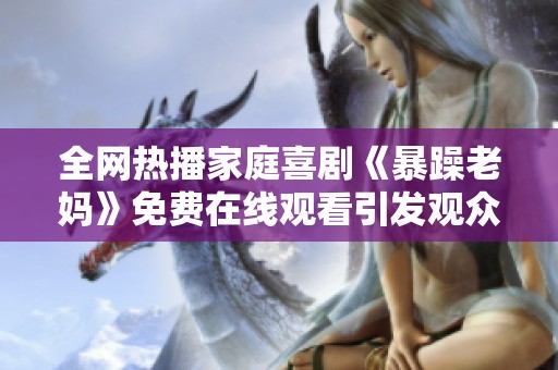 全网热播家庭喜剧《暴躁老妈》免费在线观看引发观众热议