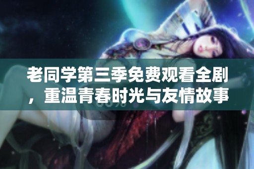 老同学第三季免费观看全剧，重温青春时光与友情故事