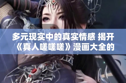 多元现实中的真实情感 揭开《真人嗟嗟嗟》漫画大全的故事魅力