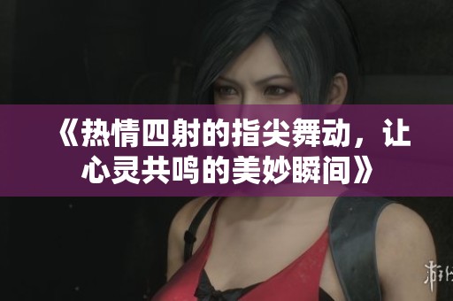 《热情四射的指尖舞动，让心灵共鸣的美妙瞬间》