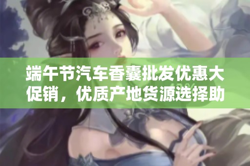 端午节汽车香囊批发优惠大促销，优质产地货源选择助您点亮节日气氛