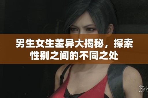 男生女生差异大揭秘，探索性别之间的不同之处