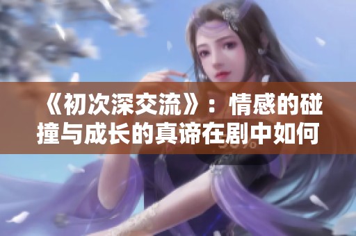 《初次深交流》：情感的碰撞与成长的真谛在剧中如何展现