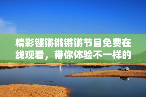 精彩铿锵锵锵锵节目免费在线观看，带你体验不一样的视听盛宴