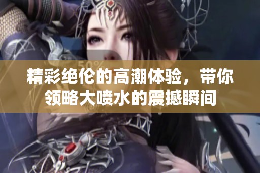 精彩绝伦的高潮体验，带你领略大喷水的震撼瞬间