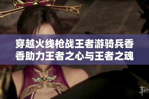 穿越火线枪战王者游骑兵香香助力王者之心与王者之魂的热血战斗之旅