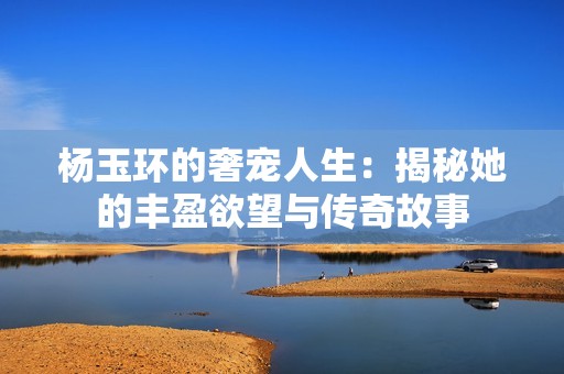 杨玉环的奢宠人生：揭秘她的丰盈欲望与传奇故事
