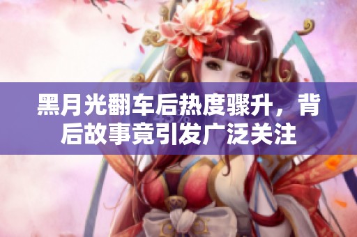 黑月光翻车后热度骤升，背后故事竟引发广泛关注