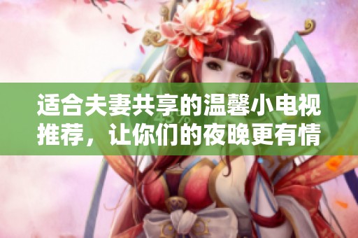 适合夫妻共享的温馨小电视推荐，让你们的夜晚更有情调