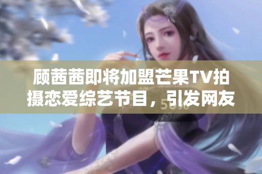 顾茜茜即将加盟芒果TV拍摄恋爱综艺节目，引发网友热议与期待