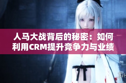 人马大战背后的秘密：如何利用CRM提升竞争力与业绩