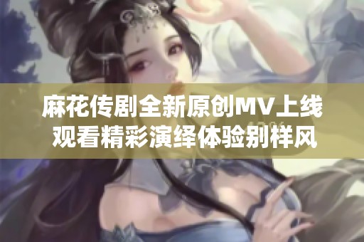 麻花传剧全新原创MV上线 观看精彩演绎体验别样风情